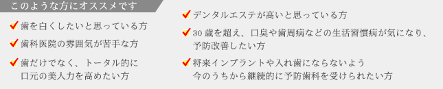 このような方にオススメです　・歯を白くしたいと思っている方　・歯科医院の雰囲気が苦手な方　・歯だけでなく、トータル的に口元の美人力を高めたい方　・デンタルエステが高いと思っている方　・30歳を超え、口臭や歯周病などの生活習慣病が気になり、予防改善したい方　・将来インプラントや入れ歯にならないよう今のうちから継続的に予防歯科を受けられたい方